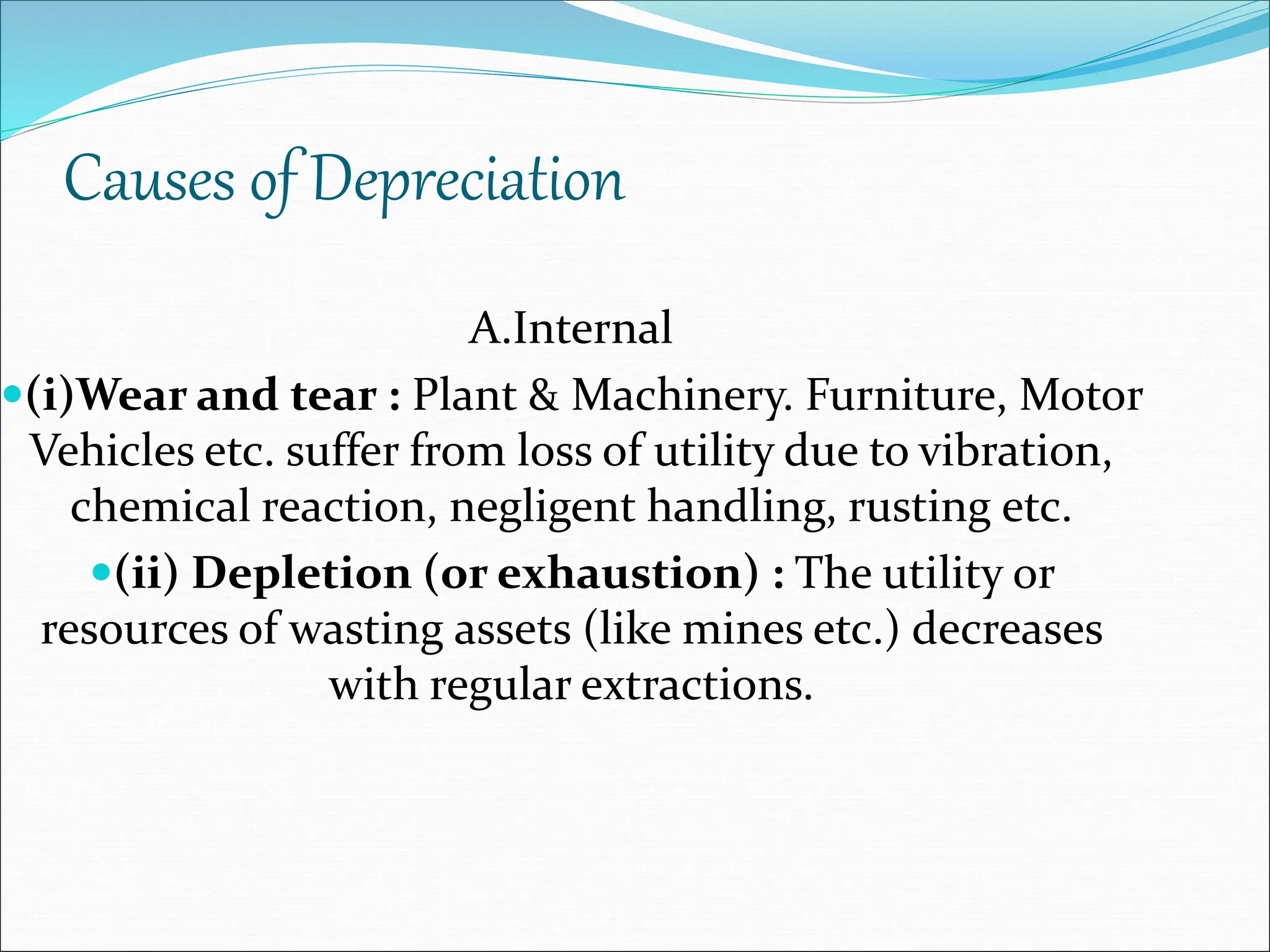 Causes of Depreciation
A.Internal
(i)Wear and tear : Plant & Machinery. Furniture, Motor
Vehicles etc. suffer from loss of utility due to vibration,
chemical reaction, negligent handling, rusting etc.
(ii) Depletion (or exhaustion) : The utility or
resources of wasting assets (like mines etc.) decreases
with regular extractions.
 