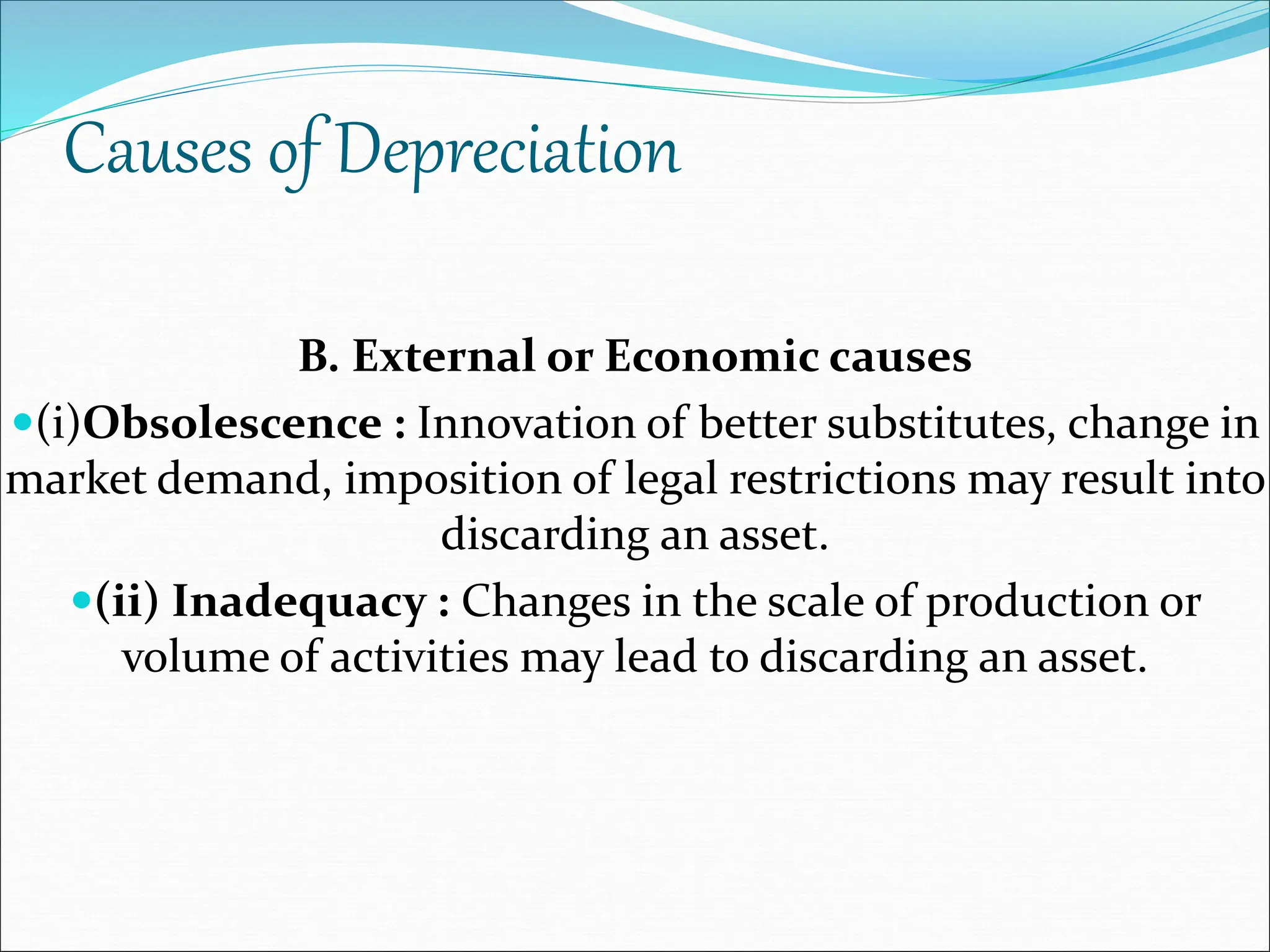 Causes of Depreciation
B. External or Economic causes
(i)Obsolescence : Innovation of better substitutes, change in
market demand, imposition of legal restrictions may result into
discarding an asset.
(ii) Inadequacy : Changes in the scale of production or
volume of activities may lead to discarding an asset.
 
