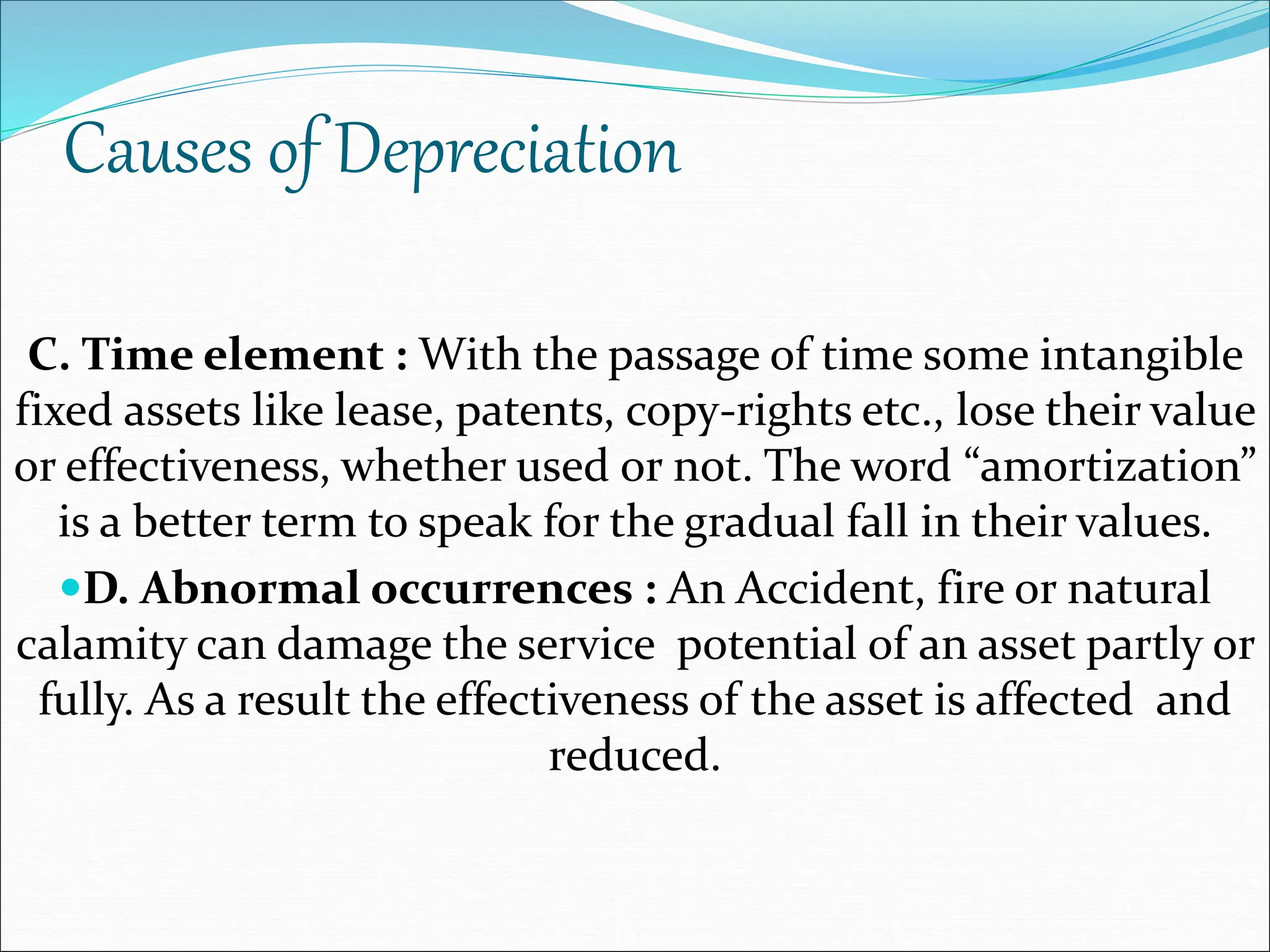 Causes of Depreciation
C. Time element : With the passage of time some intangible
fixed assets like lease, patents, copy-rights etc., lose their value
or effectiveness, whether used or not. The word “amortization”
is a better term to speak for the gradual fall in their values.
D. Abnormal occurrences : An Accident, fire or natural
calamity can damage the service potential of an asset partly or
fully. As a result the effectiveness of the asset is affected and
reduced.
 