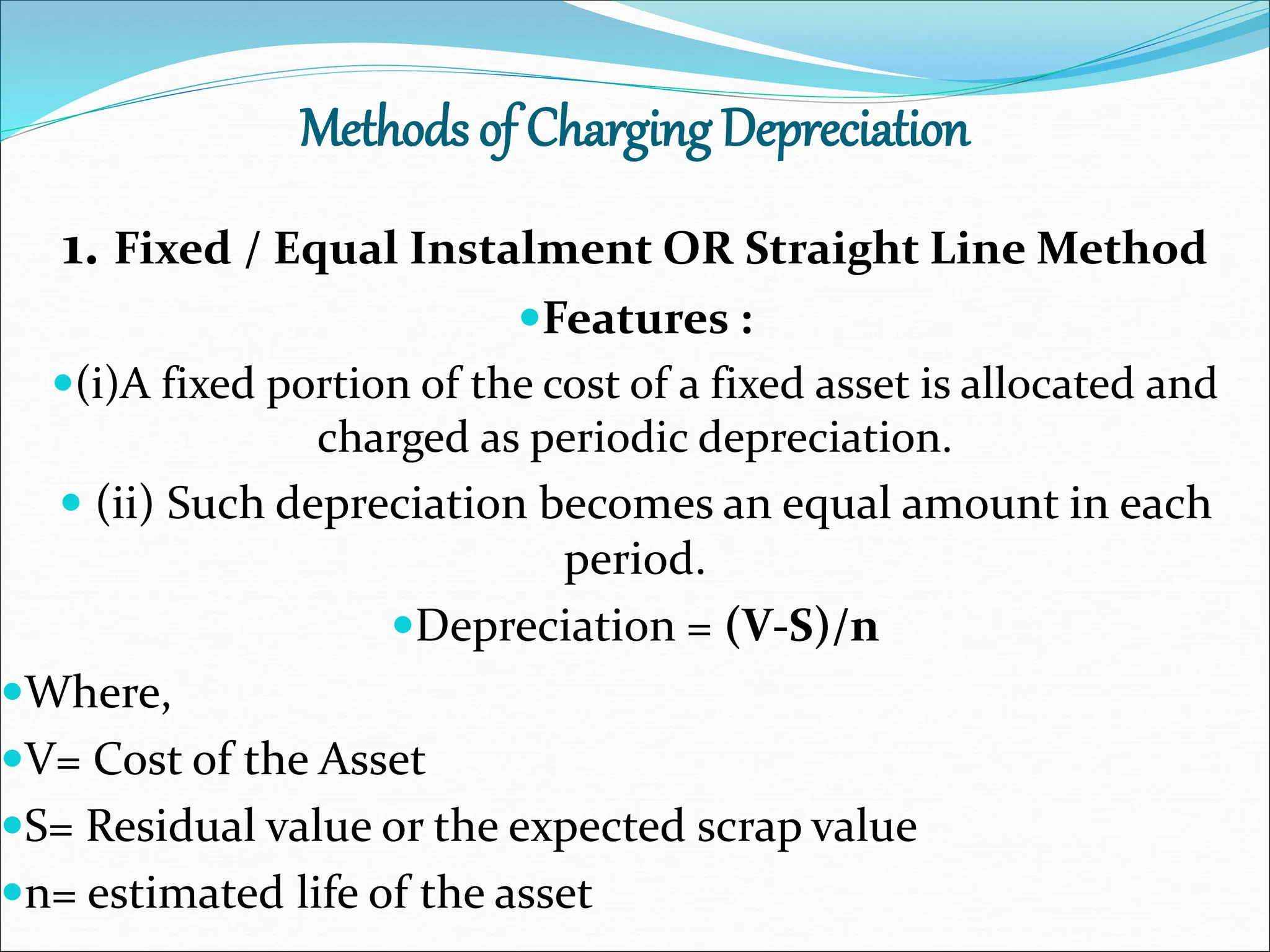 Methods of Charging Depreciation
1. Fixed / Equal Instalment OR Straight Line Method
Features :
(i)A fixed portion of the cost of a fixed asset is allocated and
charged as periodic depreciation.
 (ii) Such depreciation becomes an equal amount in each
period.
Depreciation = (V-S)/n
Where,
V= Cost of the Asset
S= Residual value or the expected scrap value
n= estimated life of the asset
 