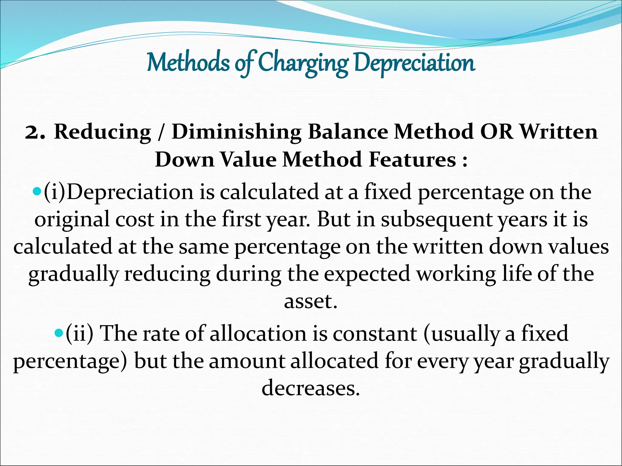 Methods of Charging Depreciation
2. Reducing / Diminishing Balance Method OR Written
Down Value Method Features :
(i)Depreciation is calculated at a fixed percentage on the
original cost in the first year. But in subsequent years it is
calculated at the same percentage on the written down values
gradually reducing during the expected working life of the
asset.
(ii) The rate of allocation is constant (usually a fixed
percentage) but the amount allocated for every year gradually
decreases.
 