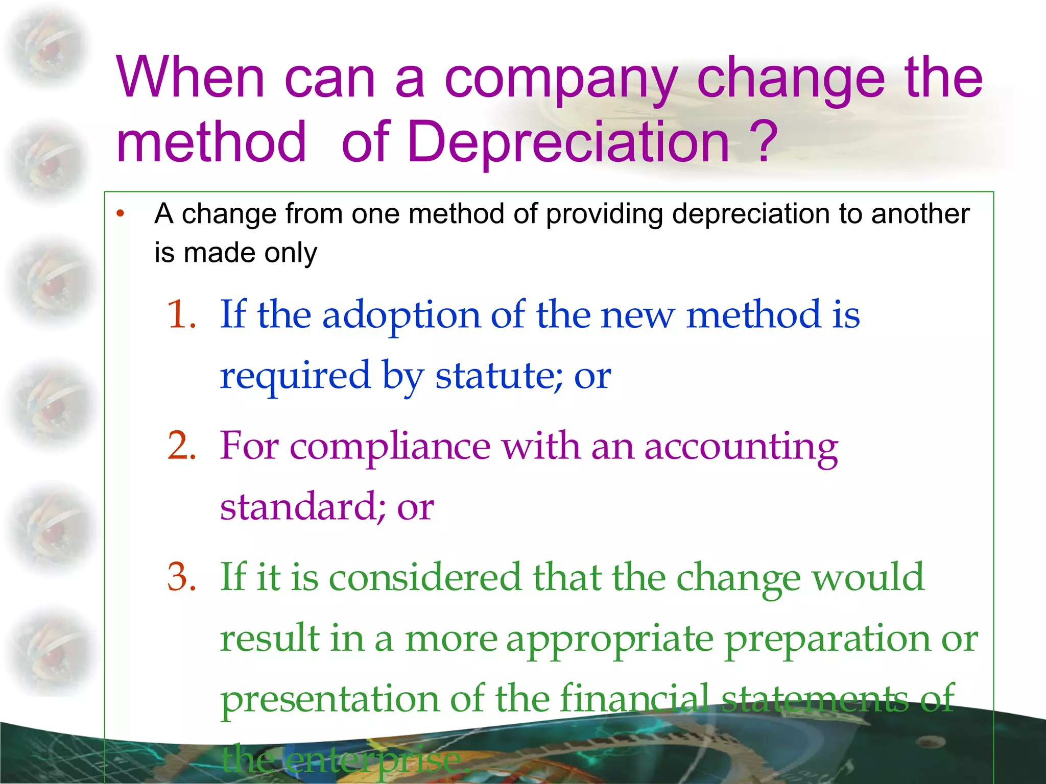 When can a company change the method  of Depreciation ? A change from one method of providing depreciation to another is made only If the adoption of the new method is required by statute; or  For compliance with an accounting standard; or  If it is considered that the change would result in a more appropriate preparation or presentation of the financial statements of the enterprise.  