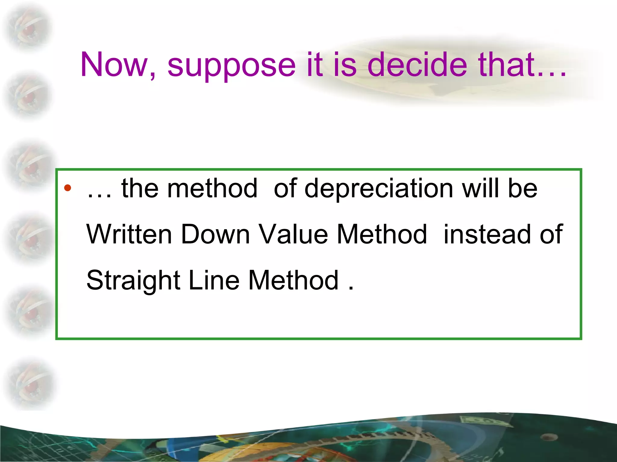 Now, suppose it is decide that… …  the method  of depreciation will be Written Down Value Method  instead of Straight Line Method . 
