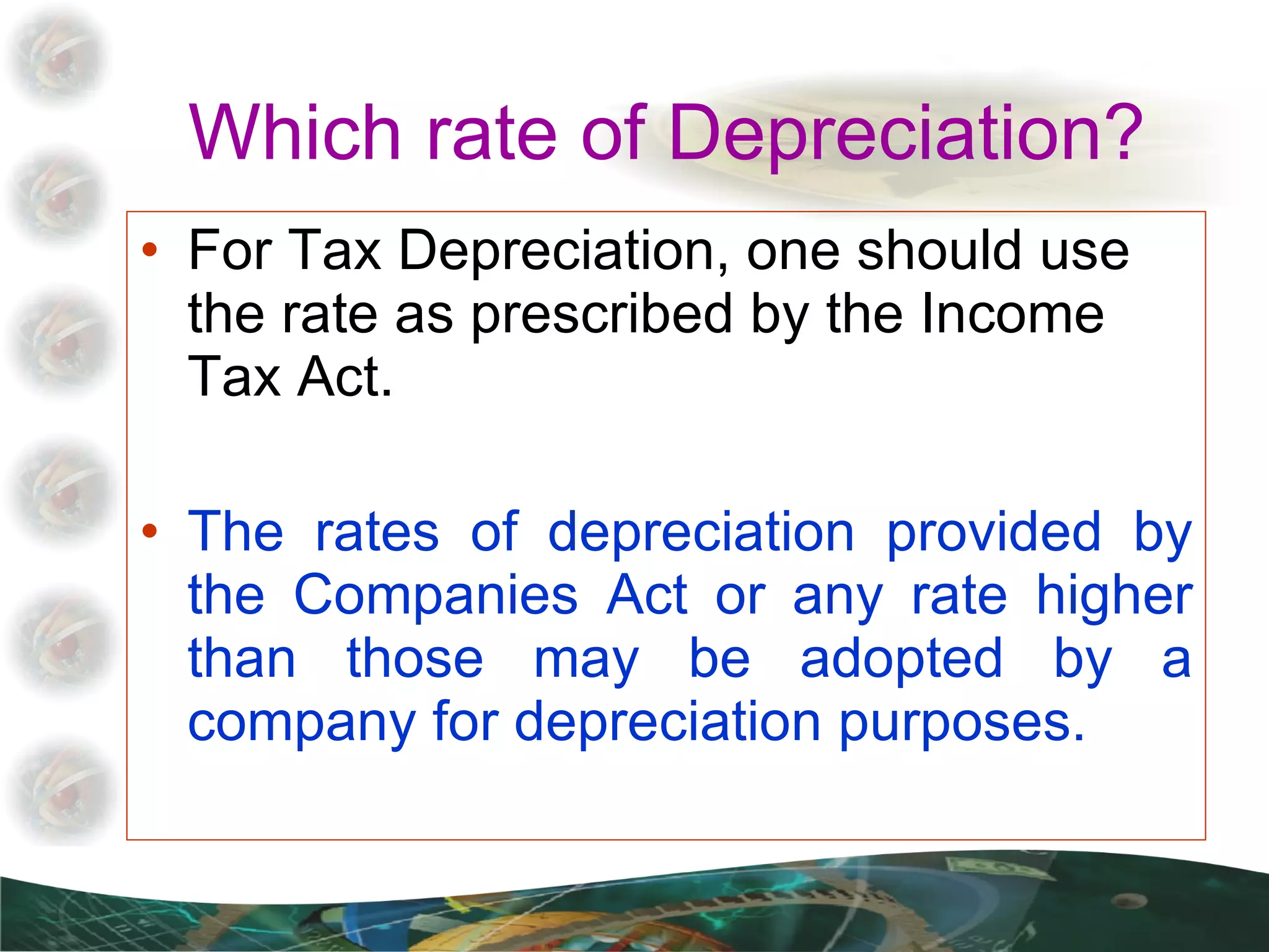 Which rate of Depreciation? For Tax Depreciation, one should use the rate as prescribed by the Income Tax Act. The rates of depreciation provided by the Companies Act or any rate higher than those may be adopted by a company for depreciation purposes. 