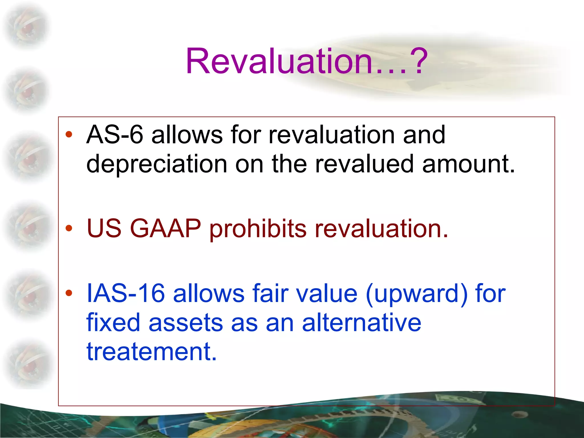 Revaluation…? AS-6 allows for revaluation and depreciation on the revalued amount. US GAAP prohibits revaluation. IAS-16 allows fair value (upward) for fixed assets as an alternative treatement. 