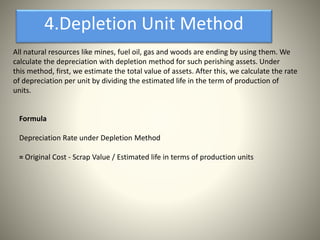 All natural resources like mines, fuel oil, gas and woods are ending by using them. We
calculate the depreciation with depletion method for such perishing assets. Under
this method, first, we estimate the total value of assets. After this, we calculate the rate
of depreciation per unit by dividing the estimated life in the term of production of
units.
4.Depletion Unit Method
Formula
Depreciation Rate under Depletion Method
= Original Cost - Scrap Value / Estimated life in terms of production units
 