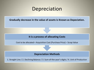 Depreciation
Depreciation Methods
1. Straight Line / 2. Declining Balance / 3. Sum-of-the-year’s-digits / 4. Unit of Production
It is a process of allocating Costs
Cost to be allocated = Acquisition Cost (Purchase Price) – Scrap Value
Gradually decrease in the value of assets is Known as Depeciation.
 