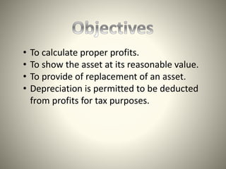 • To calculate proper profits.
• To show the asset at its reasonable value.
• To provide of replacement of an asset.
• Depreciation is permitted to be deducted
from profits for tax purposes.
 