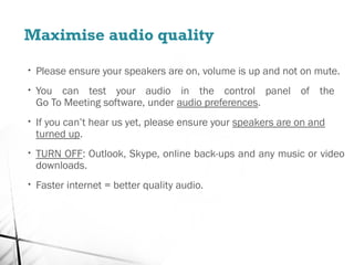 Maximise audio quality
• Please ensure your speakers are on, volume is up and not on mute.
• You can test your audio in the control panel of the
Go To Meeting software, under audio preferences.
• If you can’t hear us yet, please ensure your speakers are on and
turned up.
• TURN OFF: Outlook, Skype, online back-ups and any music or video
downloads.
• Faster internet = better quality audio.
 