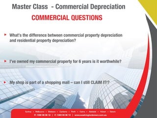 Master Class - Commercial Depreciation
COMMERCIAL QUESTIONS
What’s the difference between commercial property depreciation
and residential property depreciation?
I’ve owned my commercial property for 6 years is it worthwhile?
My shop is part of a shopping mall – can I still CLAIM IT!?
 