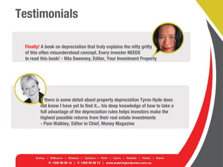 Testimonials
Finally! A book on depreciation that truly explains the nitty gritty
of this often misunderstood concept. Every investor NEEDS
to read this book! - Nila Sweeney, Editor, Your Investment Property
If there is some detail about property depreciation Tyron Hyde does
not know I have yet to find it... his deep knowledge of how to take a
full advantage of the depreciation rules helps investors make the
highest possible returns from their real estate investments
- Pam Walkley, Editor in Chief, Money Magazine
 