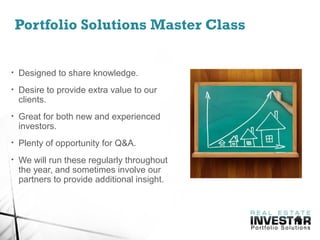 Portfolio Solutions Master Class
• Designed to share knowledge.
• Desire to provide extra value to our
clients.
• Great for both new and experienced
investors.
• Plenty of opportunity for Q&A.
• We will run these regularly throughout
the year, and sometimes involve our
partners to provide additional insight.
 