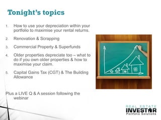 Tonight’s topics
1. How to use your depreciation within your
portfolio to maximise your rental returns.
2. Renovation & Scrapping
3. Commercial Property & Superfunds
4. Older properties depreciate too – what to
do if you own older properties & how to
maximise your claim.
5. Capital Gains Tax (CGT) & The Building
Allowance
Plus a LIVE Q & A session following the
webinar
 