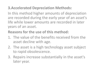 3.Accelerated Depreciation Methods:
In this method higher amounts of depreciation
are recorded during the early year of an asset's
life while lower amounts are recorded in later
years of an asset.
Reasons for the use of this method:
1. The value of the benefits received from the
asset decline with age.
2. The asset is a high technology asset subject
to rapid obsolescence.
3. Repairs increase substantially in the asset's
later year.
 