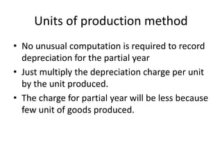 Units of production method
• No unusual computation is required to record
depreciation for the partial year
• Just multiply the depreciation charge per unit
by the unit produced.
• The charge for partial year will be less because
few unit of goods produced.
 