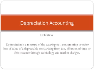 Depreciation Accounting

                               Definition

  Depreciation is a measure of the wearing out, consumption or other
loss of value of a depreciable asset arising from use, effluxion of time or
          obsolescence through technology and market changes.
 
