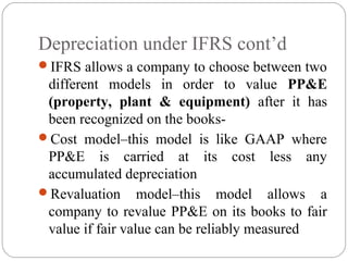 Depreciation under IFRS cont’d
IFRS allows a company to choose between two

different models in order to value PP&E
(property, plant & equipment) after it has
been recognized on the booksCost model–this model is like GAAP where
PP&E is carried at its cost less any
accumulated depreciation
Revaluation model–this model allows a
company to revalue PP&E on its books to fair
value if fair value can be reliably measured

 