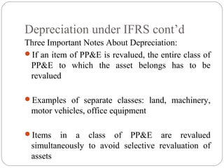 Depreciation under IFRS cont’d
Three Important Notes About Depreciation:
If an item of PP&E is revalued, the entire class of
PP&E to which the asset belongs has to be
revalued
Examples of separate classes: land, machinery,

motor vehicles, office equipment
Items

in a class of PP&E are revalued
simultaneously to avoid selective revaluation of
assets

 