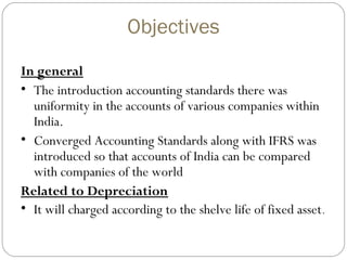 Objectives
In general
• The introduction accounting standards there was
uniformity in the accounts of various companies within
India.
• Converged Accounting Standards along with IFRS was
introduced so that accounts of India can be compared
with companies of the world
Related to Depreciation
• It will charged according to the shelve life of fixed asset .

 