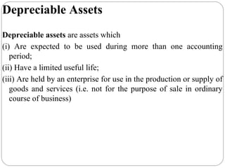 Depreciable Assets
Depreciable assets are assets which
(i) Are expected to be used during more than one accounting
period;
(ii) Have a limited useful life;
(iii) Are held by an enterprise for use in the production or supply of
goods and services (i.e. not for the purpose of sale in ordinary
course of business)

 