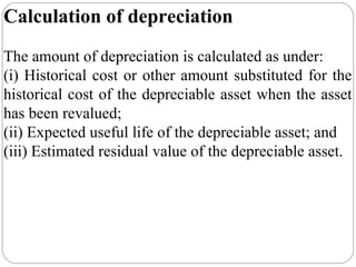Calculation of depreciation
The amount of depreciation is calculated as under:
(i) Historical cost or other amount substituted for the
historical cost of the depreciable asset when the asset
has been revalued;
(ii) Expected useful life of the depreciable asset; and
(iii) Estimated residual value of the depreciable asset.

 