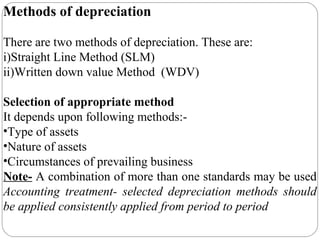 Methods of depreciation
There are two methods of depreciation. These are:
i)Straight Line Method (SLM)
ii)Written down value Method (WDV)
Selection of appropriate method
It depends upon following methods:•Type of assets
•Nature of assets
•Circumstances of prevailing business
Note- A combination of more than one standards may be used
Accounting treatment- selected depreciation methods should
be applied consistently applied from period to period

 