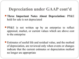 Depreciation under GAAP cont’d
Three Important Notes About Depreciation: PP&E

held for sale is not depreciated
PP&E is not written up by an enterprise to reflect

appraisal, market, or current values which are above cost
to the enterprise
Estimates of useful life and residual value, and the method

of depreciation, are reviewed only when events or changes
indicate that the current estimates or depreciation method
no longer are appropriate

 