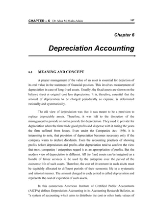CHAPTER – 6 Dr Alaa M Malo-Alain 187 
Chapter 6 
Depreciation Accounting 
6.1 MEANING AND CONCEPT 
A proper management of the value of an asset is essential for depiction of its real value in the statement of financial position. This involves measurement of depreciation in case of long-lived assets. Usually, the fixed assets are shown on the balance sheet at original cost less depreciation. It is, therefore, essential that the amount of depreciation to be charged periodically as expense, is determined rationally and systematically. The old view of depreciation was that it was meant to be a provision to replace depreciable assets. Therefore, it was left to the discretion of the management to provide or not to provide for depreciation. They used to provide for depreciation when the firm made good profits and dispense with it during the years the firm suffered from losses. Even under the Companies Act, 1956, it is interesting to note, that provision of depreciation becomes necessary only if the company wants to declare dividends. Even the accounting practices of showing profits before depreciation and profits after depreciation tend to confirm the view that most companies / enterprises regard it as an appropriation of profits. But the modern view of depreciation is different. All the fixed assets can be imagined as a bundle of future services to be used by the enterprise over the period of the economic life of such assets. Therefore, the cost of investment in such assets must be equitably allocated to different periods of their economic life in a systematic and rational manner. The amount charged to each period is called depreciation and represents the cost of expiration of such assets. 
In this connection American Institute of Certified Public Accountants (AICPA) defines Depreciation Accounting in its Accounting Research Bulletin, as "a system of accounting which aims to distribute the cost or other basic values of  