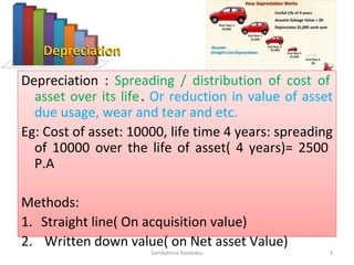 Depreciation : Spreading / distribution of cost of
asset over its life. Or reduction in value of asset
due usage, wear and tear and etc.
Eg: Cost of asset: 10000, life time 4 years: spreading
of 10000 over the life of asset( 4 years)= 2500 P.A
Methods:
1. Straight line( On acquisition value)
2. Written down value( on Net asset Value)
Sambattina Rambabu 3
 