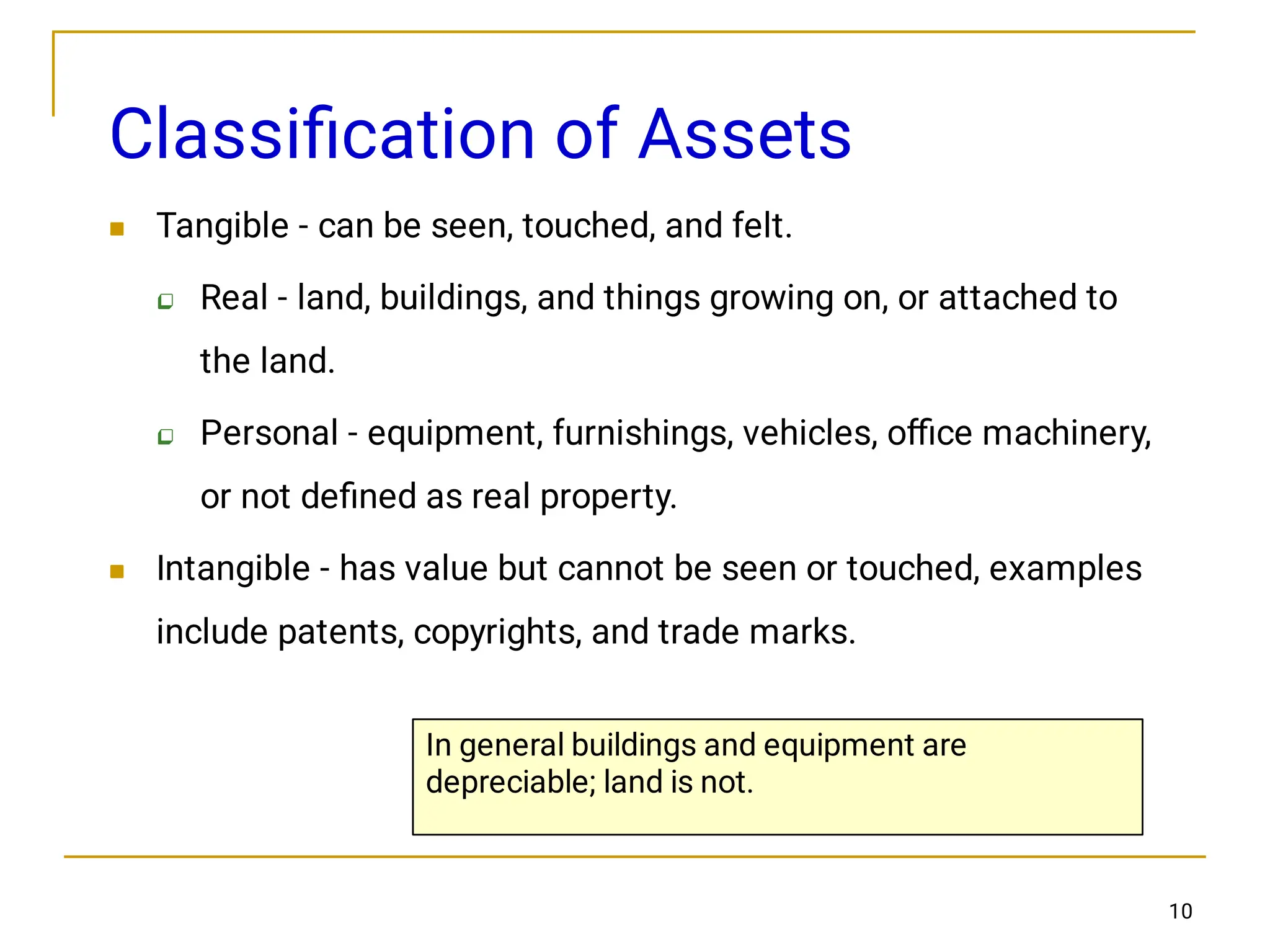 10
Classiﬁcation of Assets




Tangible - can be seen, touched, and felt.
Real - land, buildings, and things growing on, or attached to
the land.
Personal - equipment, furnishings, vehicles, oﬃce machinery,
or not deﬁned as real property.
Intangible - has value but cannot be seen or touched, examples
include patents, copyrights, and trade marks.
In general buildings and equipment are
depreciable; land is not.
 