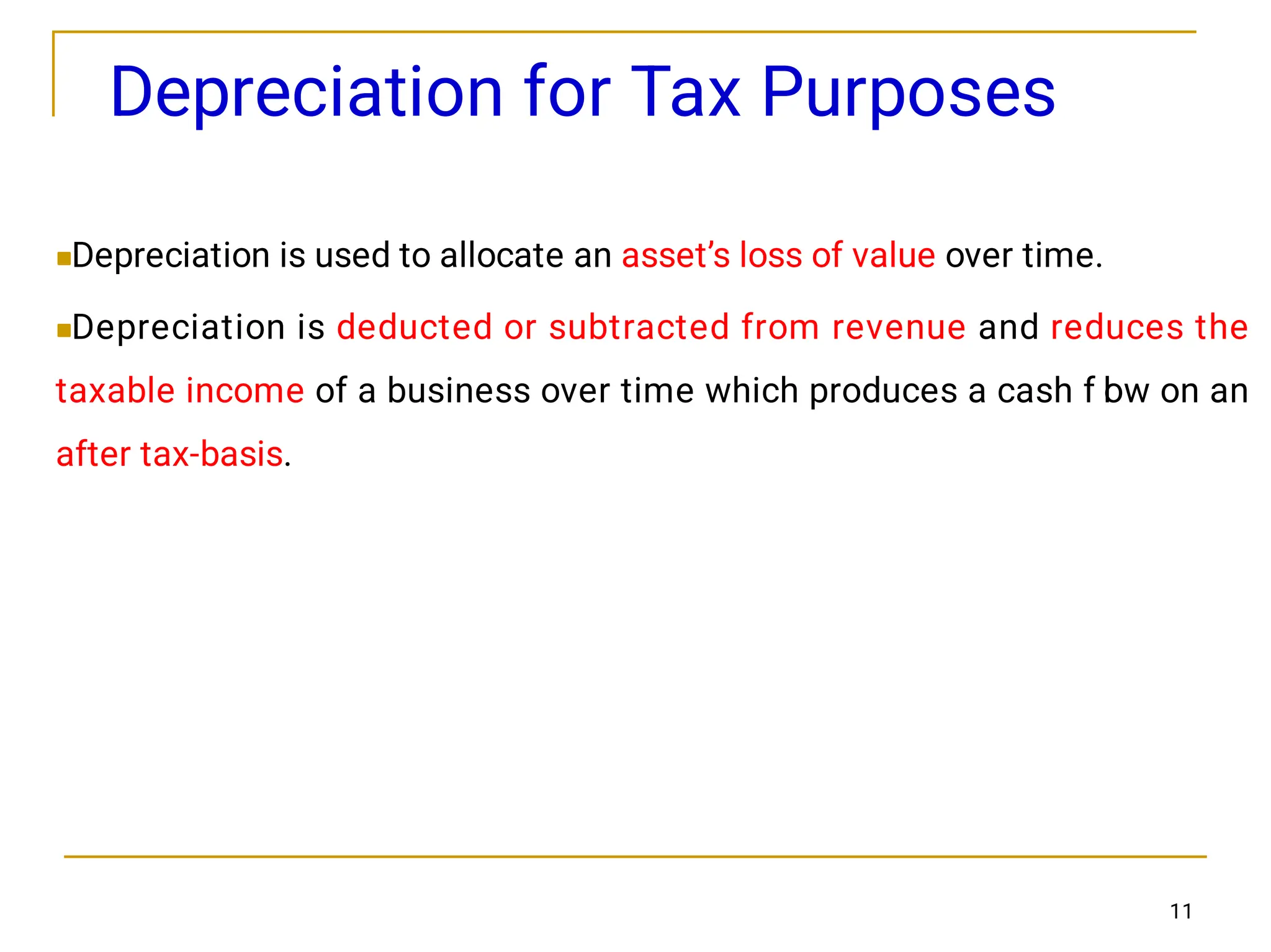 11
Depreciation for Tax Purposes


Depreciation is used to allocate an asset’s loss of value over time.
Depreciation is deducted or subtracted from revenue and reduces the
taxable income of a business over time which produces a cash f l
ow on an
after tax-basis.
 