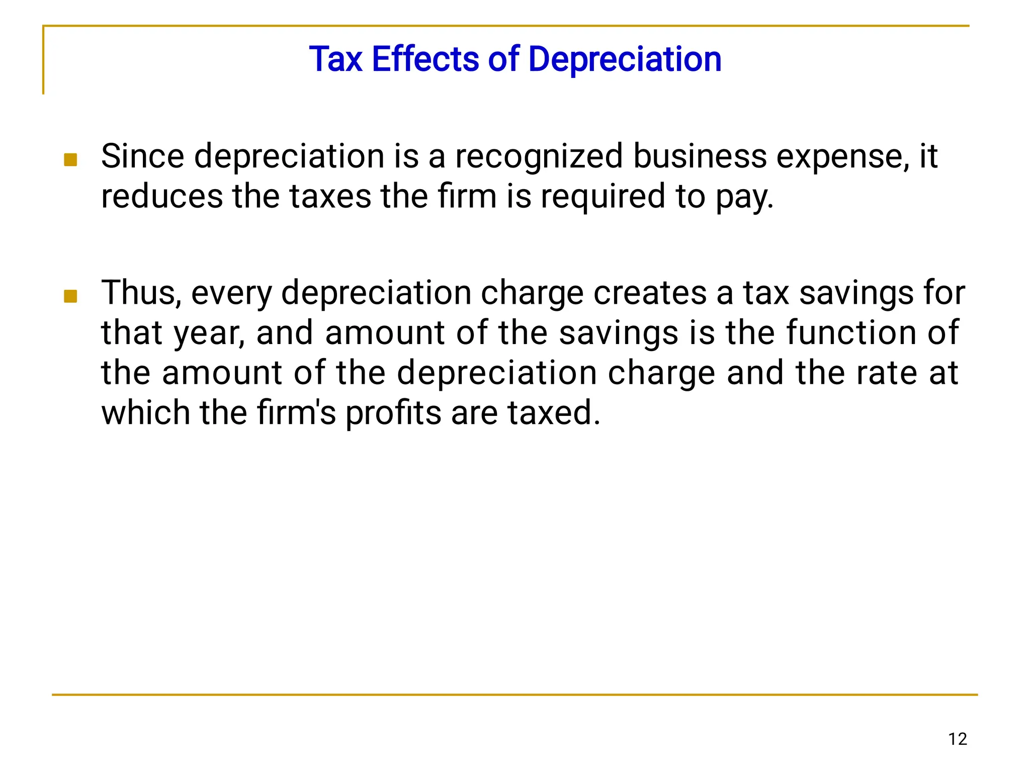

Tax Effects of Depreciation
Since depreciation is a recognized business expense, it
reduces the taxes the ﬁrm is required to pay.
Thus, every depreciation charge creates a tax savings for
that year, and amount of the savings is the function of
the amount of the depreciation charge and the rate at
which the ﬁrm's proﬁts are taxed.
12
 