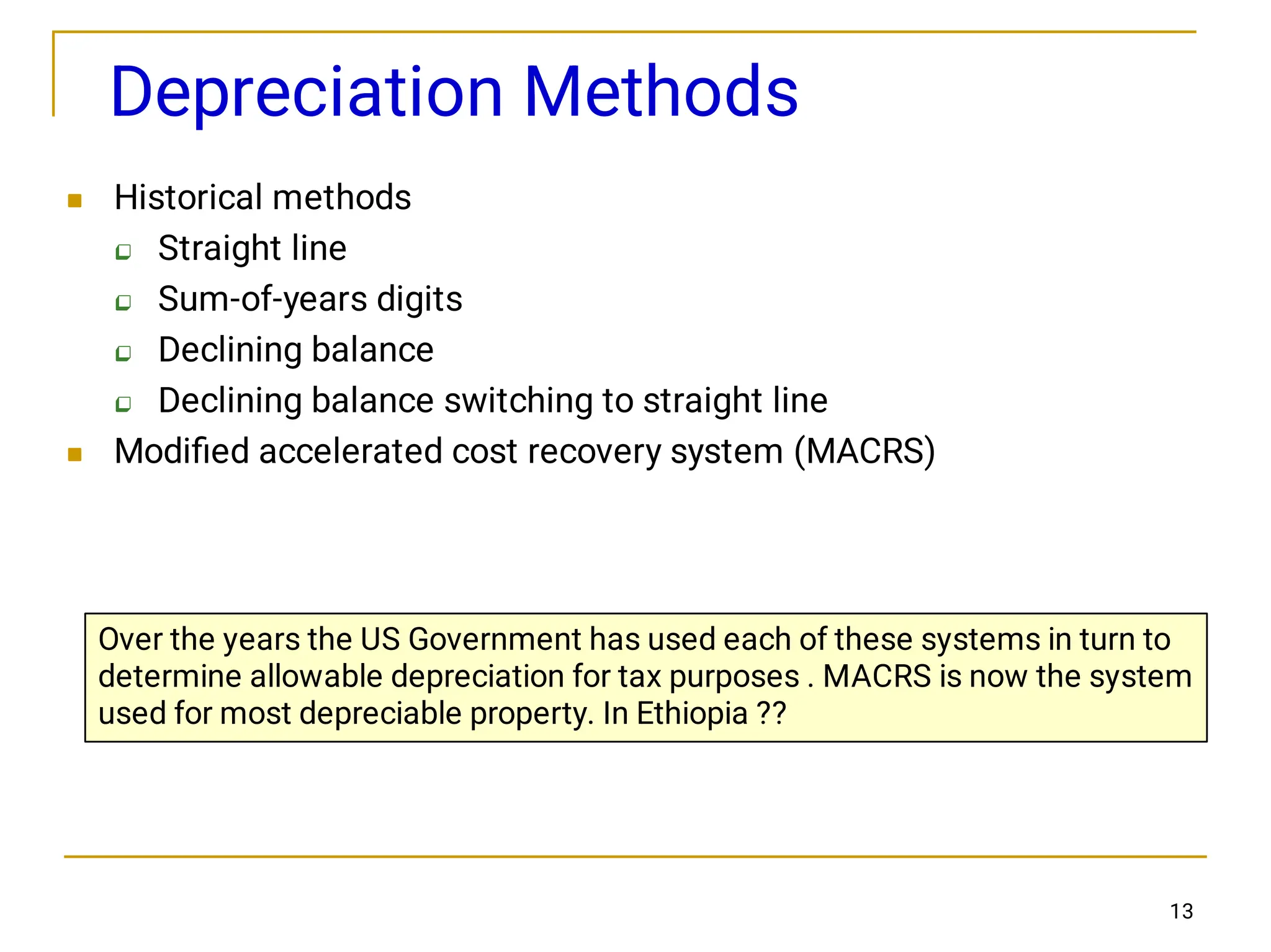 13
Depreciation Methods






Historical methods
Straight line
Sum-of-years digits
Declining balance
Declining balance switching to straight line
Modiﬁed accelerated cost recovery system (MACRS)
Over the years the US Government has used each of these systems in turn to
determine allowable depreciation for tax purposes . MACRS is now the system
used for most depreciable property. In Ethiopia ??
 