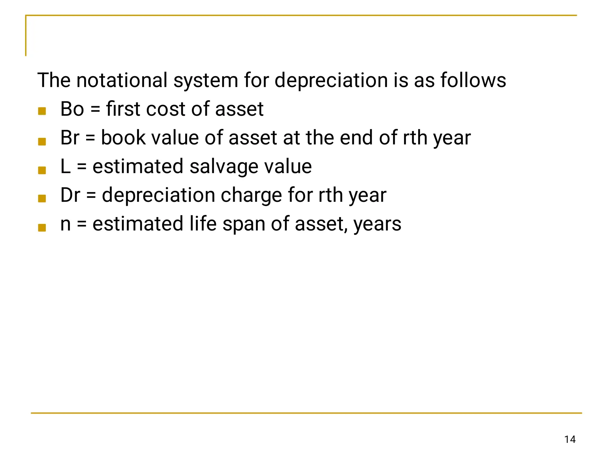 




The notational system for depreciation is as follows
Bo = ﬁrst cost of asset
Br = book value of asset at the end of rth year
L = estimated salvage value
Dr = depreciation charge for rth year
n = estimated life span of asset, years
14
 