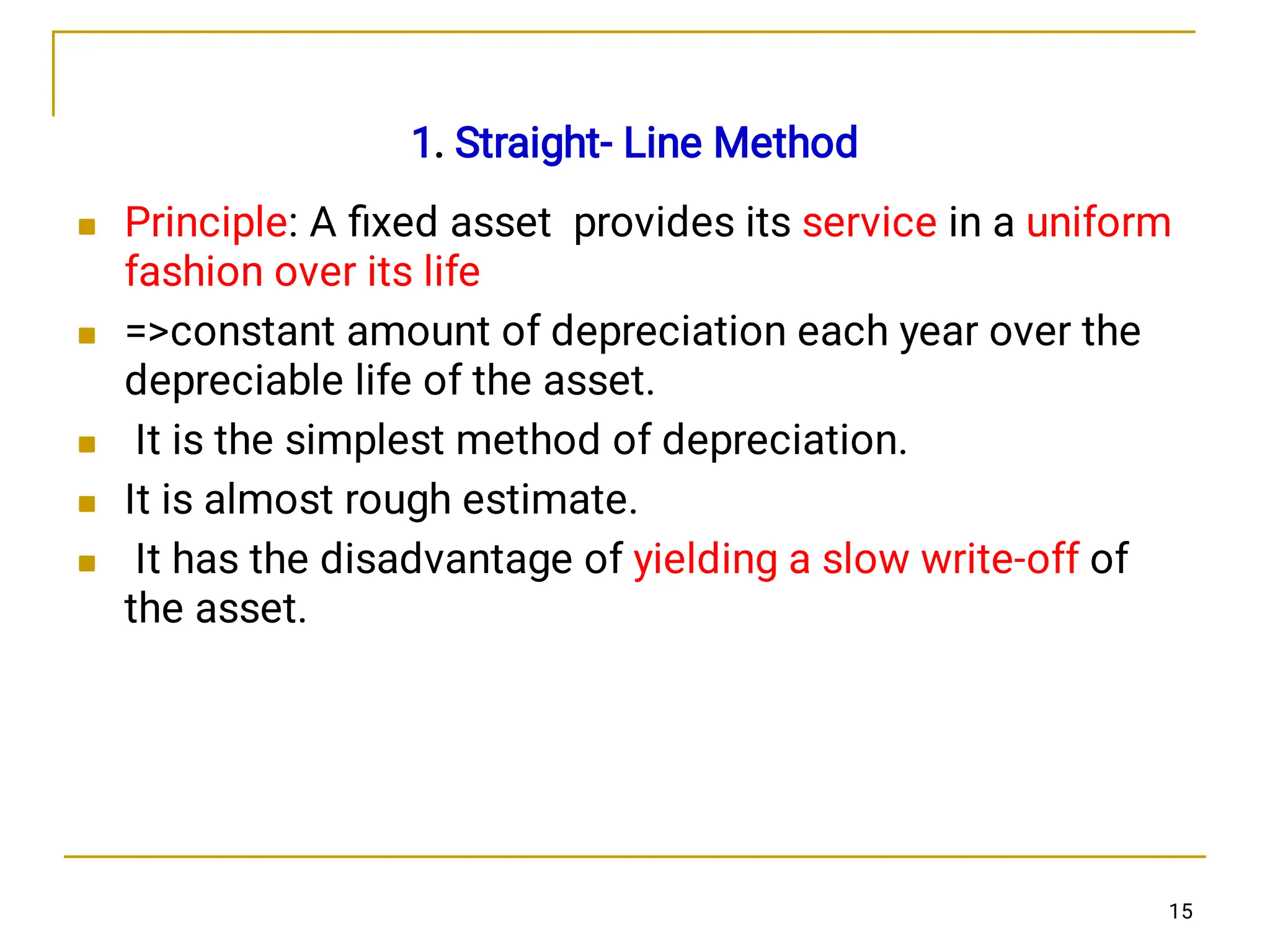




1. Straight- Line Method
Principle: A ﬁxed asset provides its service in a uniform
fashion over its life
=constant amount of depreciation each year over the
depreciable life of the asset.
It is the simplest method of depreciation.
It is almost rough estimate.
It has the disadvantage of yielding a slow write-off of
the asset.
15
 