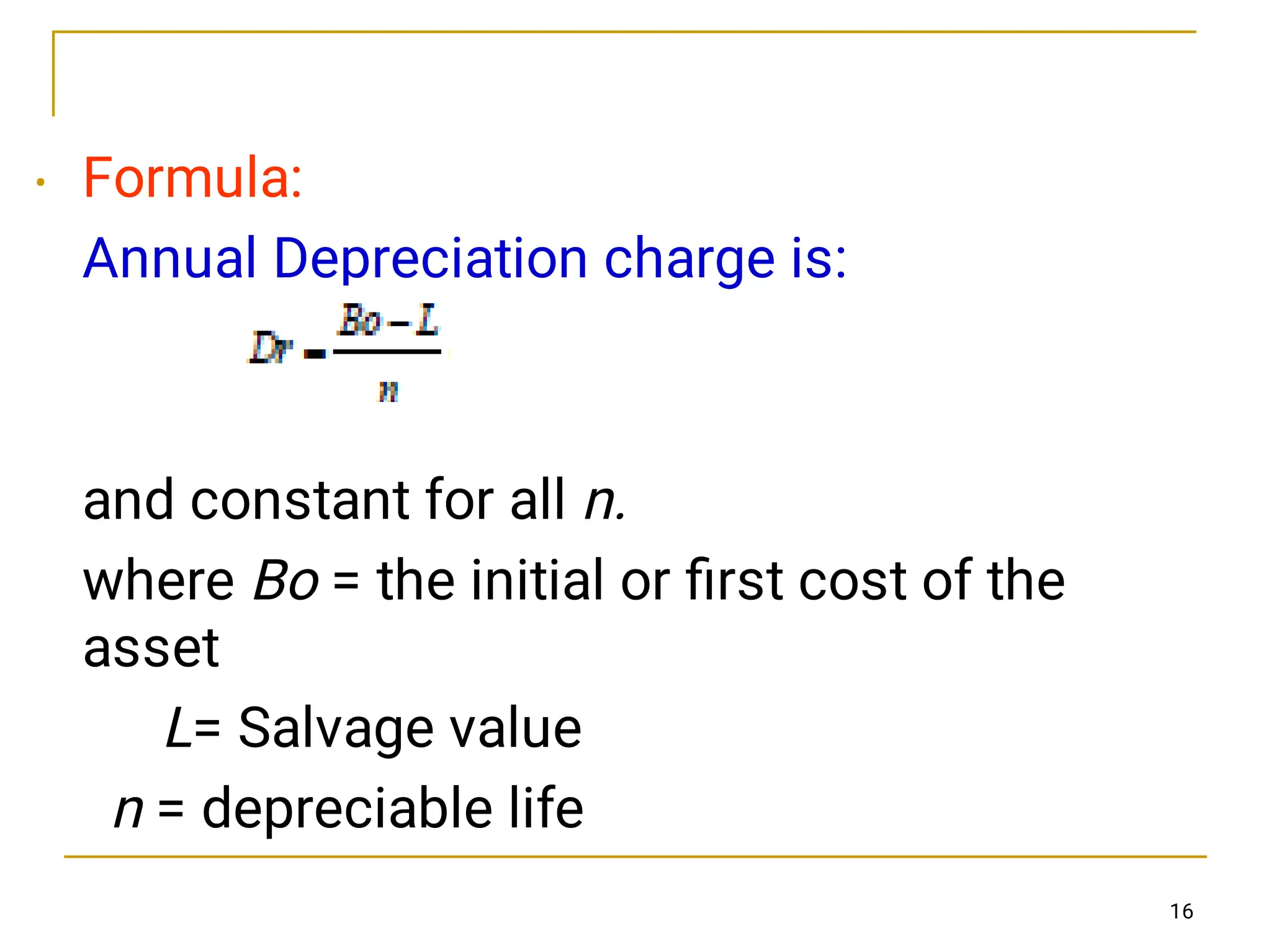 16
• Formula:
Annual Depreciation charge is:
and constant for all n.
where Bo = the initial or ﬁrst cost of the
asset
L= Salvage value
n = depreciable life
 