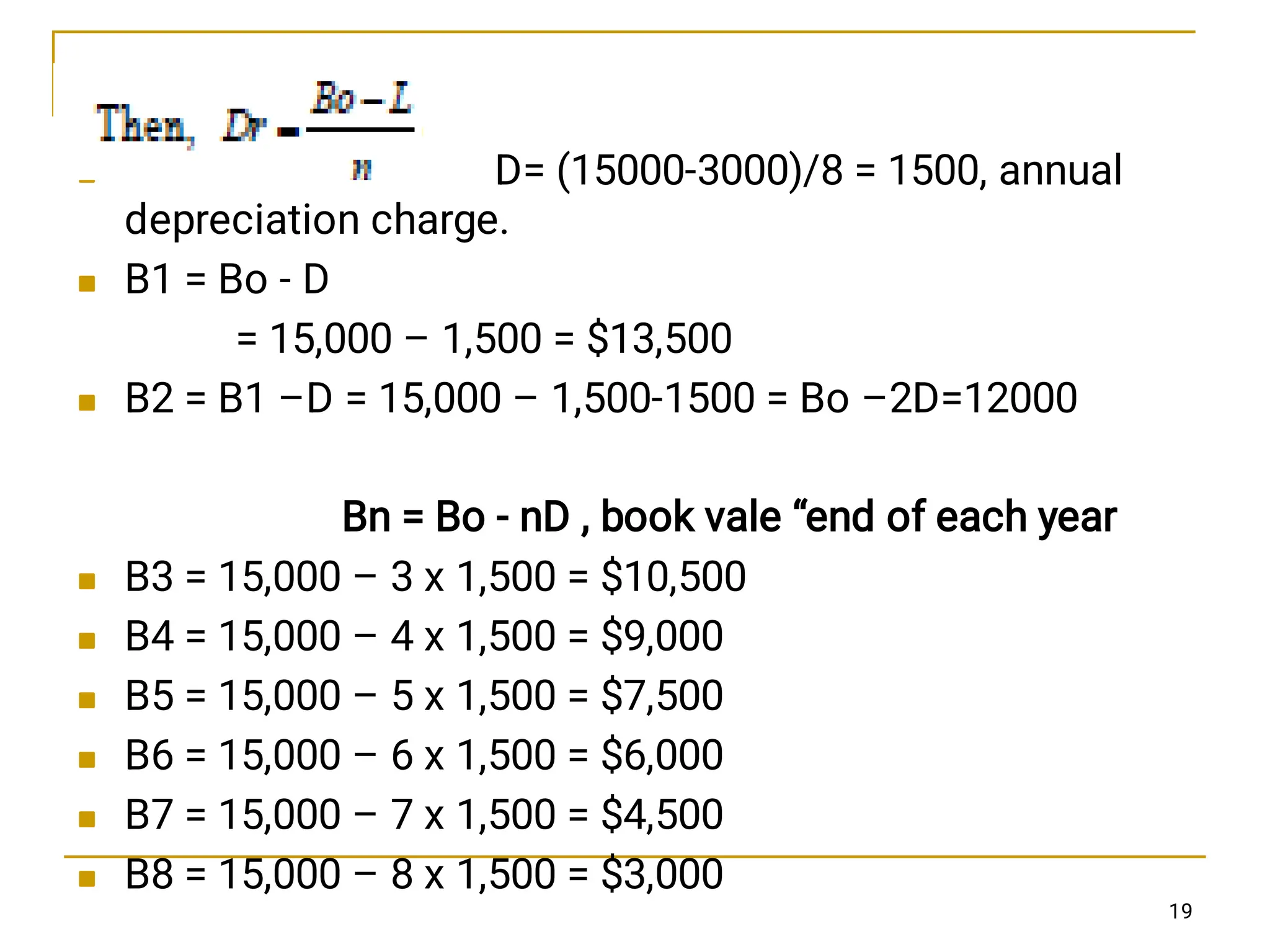 








D= (15000-3000)/8 = 1500, annual
depreciation charge.
B1 = Bo - D
= 15,000 – 1,500 = $13,500
B2 = B1 –D = 15,000 – 1,500-1500 = Bo –2D=12000
Bn = Bo - nD , book vale “end of each year
B3 = 15,000 – 3 x 1,500 = $10,500
B4 = 15,000 – 4 x 1,500 = $9,000
B5 = 15,000 – 5 x 1,500 = $7,500
B6 = 15,000 – 6 x 1,500 = $6,000
B7 = 15,000 – 7 x 1,500 = $4,500
B8 = 15,000 – 8 x 1,500 = $3,000
19
 