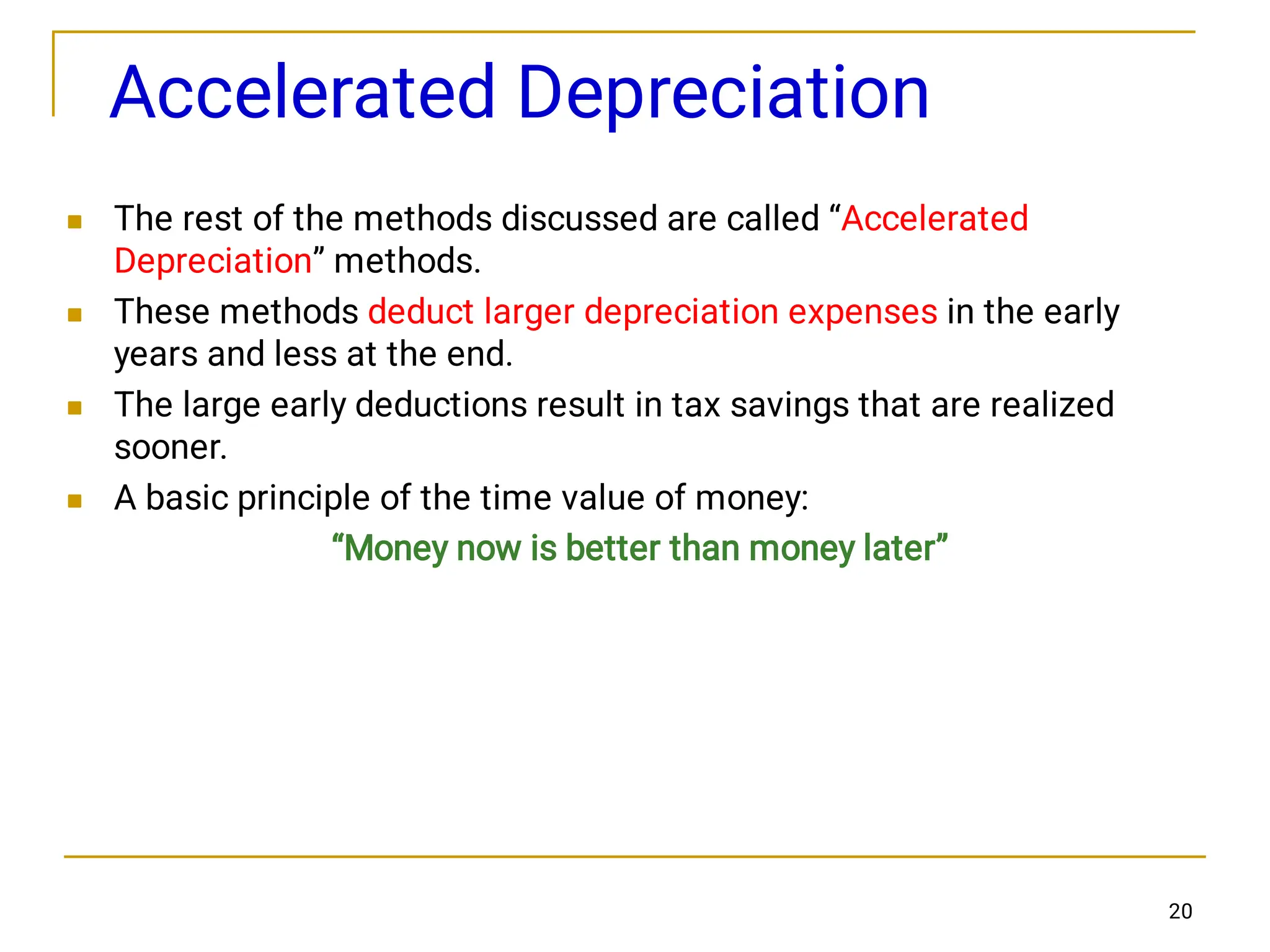 20
Accelerated Depreciation




The rest of the methods discussed are called “Accelerated
Depreciation” methods.
These methods deduct larger depreciation expenses in the early
years and less at the end.
The large early deductions result in tax savings that are realized
sooner.
A basic principle of the time value of money:
“Money now is better than money later”
 