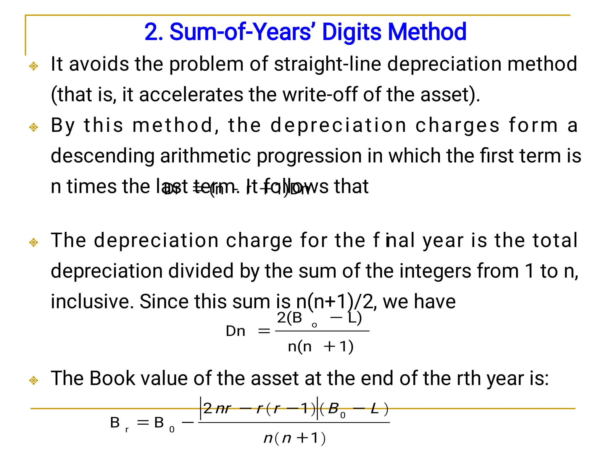 



2. Sum-of-Years’ Digits Method
It avoids the problem of straight-line depreciation method
(that is, it accelerates the write-off of the asset).
By this method, the depreciation charges form a
descending arithmetic progression in which the ﬁrst term is
n times the last term. It follows that
The depreciation charge for the f i
nal year is the total
depreciation divided by the sum of the integers from 1 to n,
inclusive. Since this sum is n(n+1)/2, we have
The Book value of the asset at the end of the rth year is:
1)Dn
r
-
(n
Dr 

1)
n(n
L)
2(B
Dn
o



   
 
1
1
2
B
B
0
0
r






n
n
L
B
r
r
nr
 
