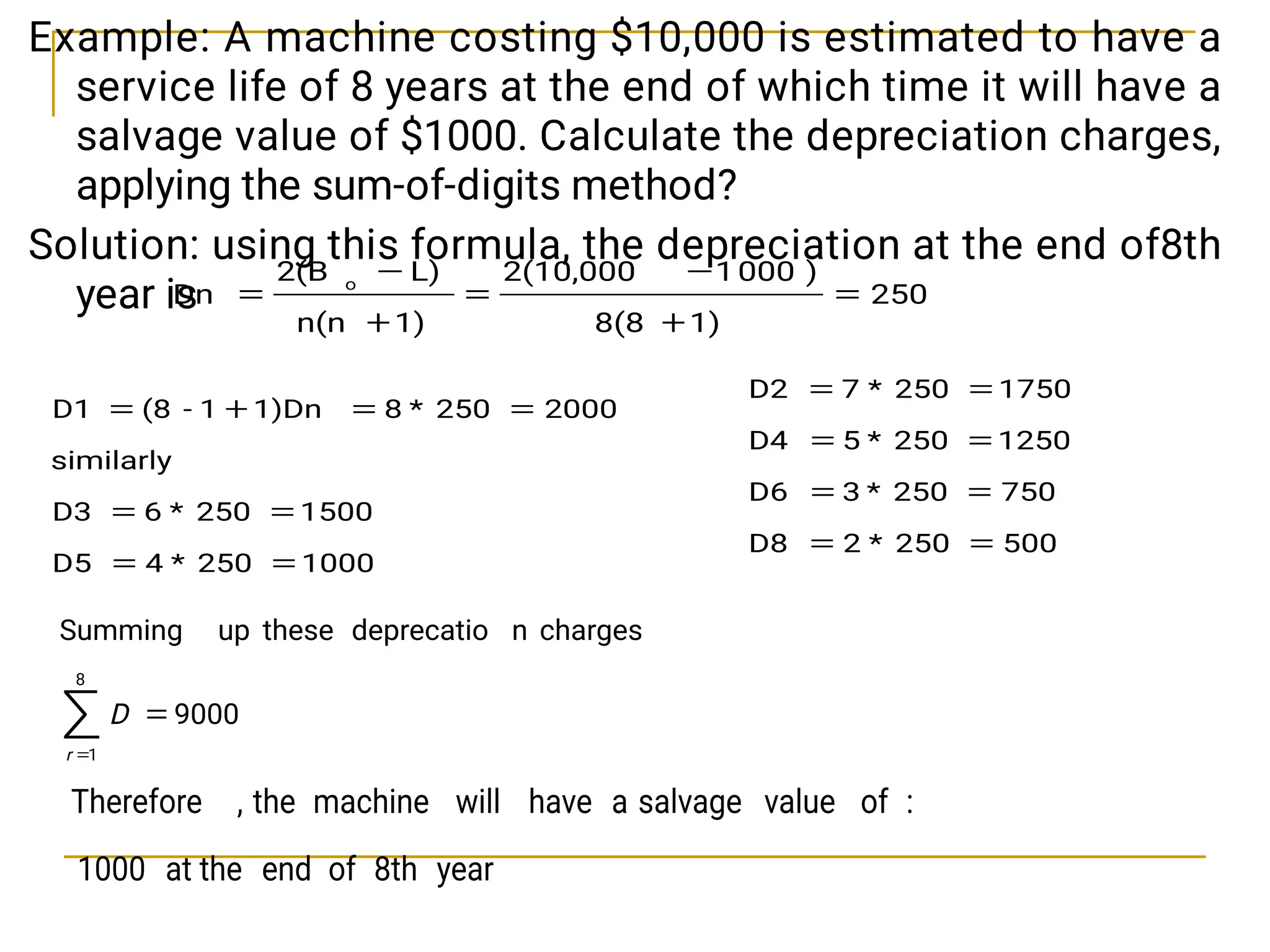 Example: A machine costing $10,000 is estimated to have a
service life of 8 years at the end of which time it will have a
salvage value of $1000. Calculate the depreciation charges,
applying the sum-of-digits method?
Solution: using this formula, the depreciation at the end of8th
year is
1000
250
*
4
D5
1500
250
*
6
D3
similarly
2000
250
*
8
1)Dn
1
-
(8
D1








250
1)
8(8
)
000
1
2(10,000
1)
n(n
L)
2(B
Dn
o







500
250
*
2
D8
750
250
*
3
D6
1250
250
*
5
D4
1750
250
*
7
D2








9000
charges
n
deprecatio
these
up
Summing
8
1



r
D
year
8th
of
end
at the
1000
:
of
value
salvage
a
have
will
machine
the
,
Therefore
 