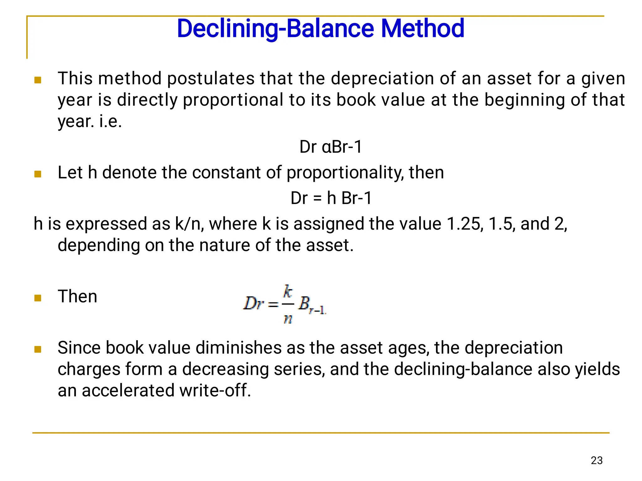 Declining-Balance Method




This method postulates that the depreciation of an asset for a given
year is directly proportional to its book value at the beginning of that
year. i.e.
Dr αBr-1
Let h denote the constant of proportionality, then
Dr = h Br-1
h is expressed as k/n, where k is assigned the value 1.25, 1.5, and 2,
depending on the nature of the asset.
Then
Since book value diminishes as the asset ages, the depreciation
charges form a decreasing series, and the declining-balance also yields
an accelerated write-off.
23
 