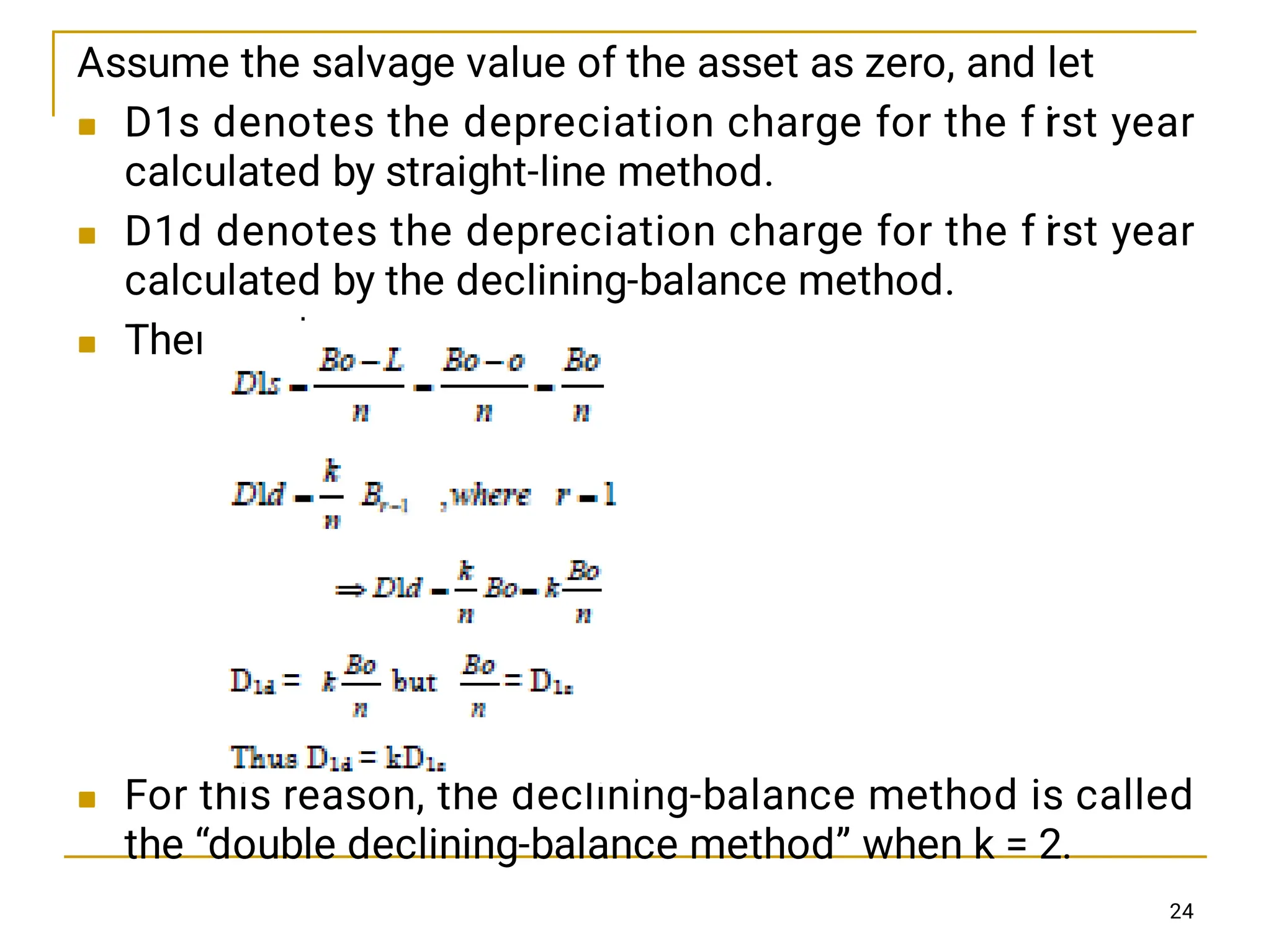 



Assume the salvage value of the asset as zero, and let
D1s denotes the depreciation charge for the f i
rst year
calculated by straight-line method.
D1d denotes the depreciation charge for the f i
rst year
calculated by the declining-balance method.
Then
For this reason, the declining-balance method is called
the “double declining-balance method” when k = 2.
24
 