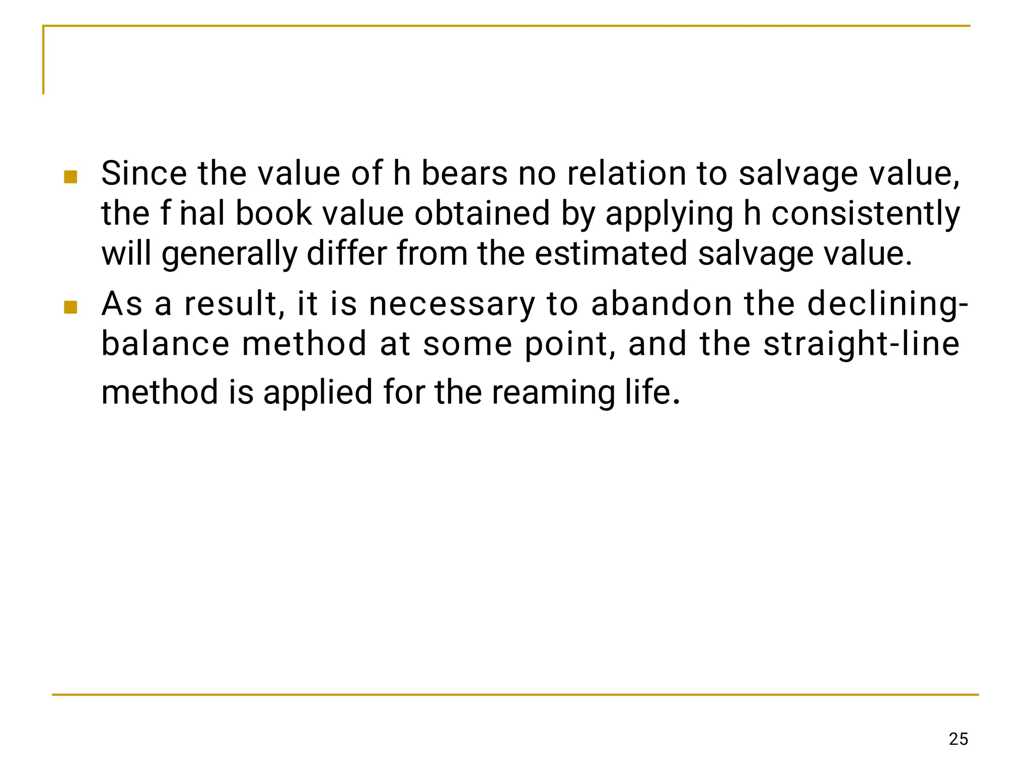 

Since the value of h bears no relation to salvage value,
the f i
nal book value obtained by applying h consistently
will generally differ from the estimated salvage value.
As a result, it is necessary to abandon the declining-
balance method at some point, and the straight-line
method is applied for the reaming life.
25
 