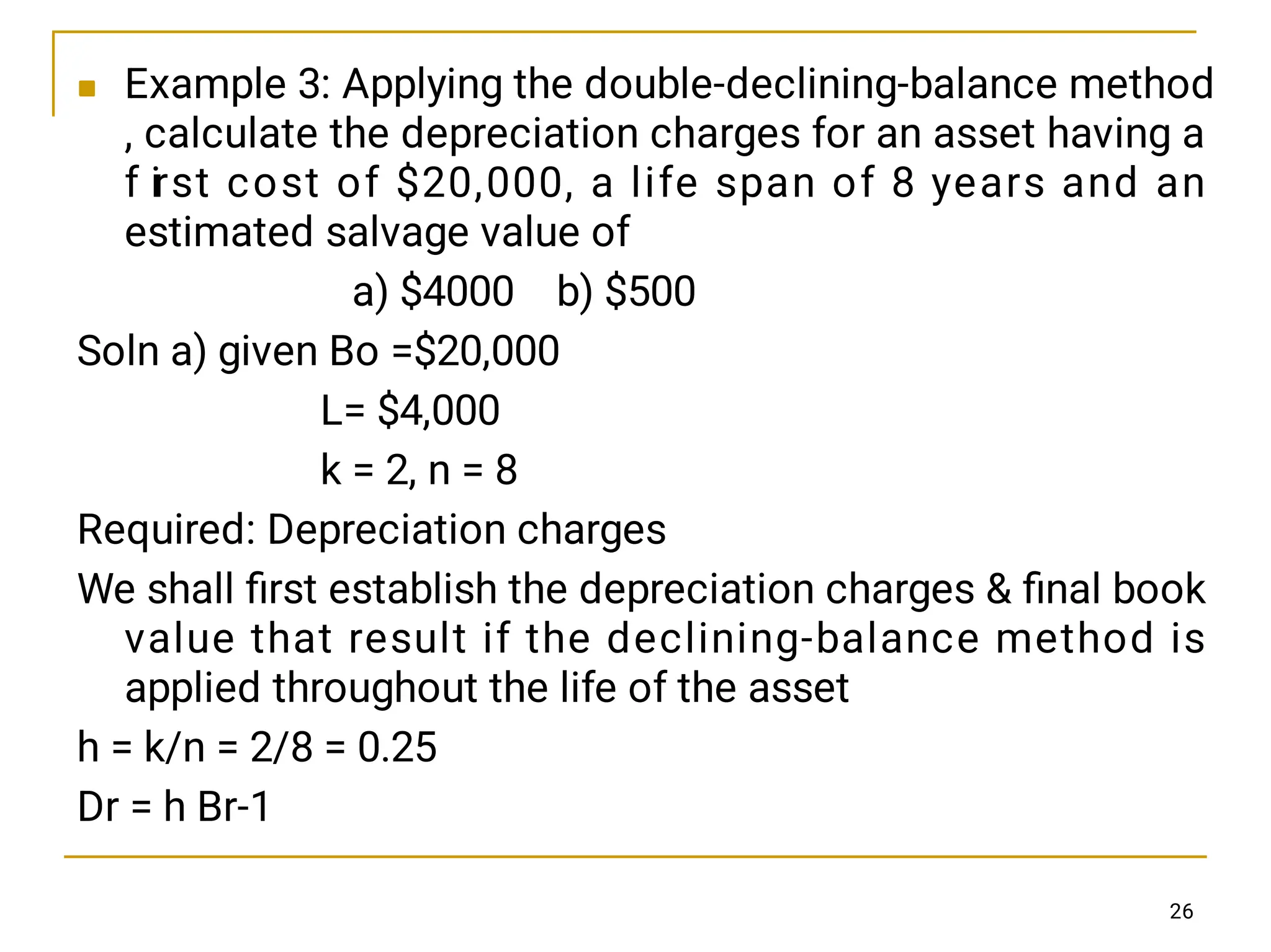  Example 3: Applying the double-declining-balance method
, calculate the depreciation charges for an asset having a
f irst cost of $20,000, a life span of 8 years and an
estimated salvage value of
a) $4000 b) $500
Soln a) given Bo =$20,000
L= $4,000
k = 2, n = 8
Required: Depreciation charges
We shall ﬁrst establish the depreciation charges  ﬁnal book
value that result if the declining-balance method is
applied throughout the life of the asset
h = k/n = 2/8 = 0.25
Dr = h Br-1
26
 