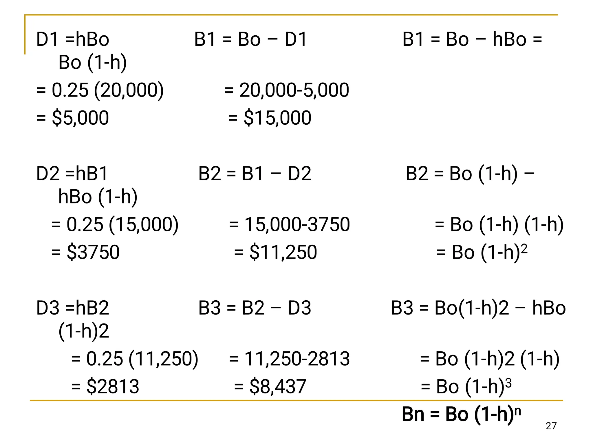 D1 =hBo B1 = Bo – D1 B1 = Bo – hBo =
Bo (1-h)
= 0.25 (20,000) = 20,000-5,000
= $5,000 = $15,000
D2 =hB1 B2 = B1 – D2 B2 = Bo (1-h) –
hBo (1-h)
= 0.25 (15,000) = 15,000-3750 = Bo (1-h) (1-h)
= $3750 = $11,250 = Bo (1-h)2
D3 =hB2 B3 = B2 – D3 B3 = Bo(1-h)2 – hBo
(1-h)2
= 0.25 (11,250) = 11,250-2813 = Bo (1-h)2 (1-h)
= $2813 = $8,437 = Bo (1-h)3
Bn = Bo (1-h)n
27
 