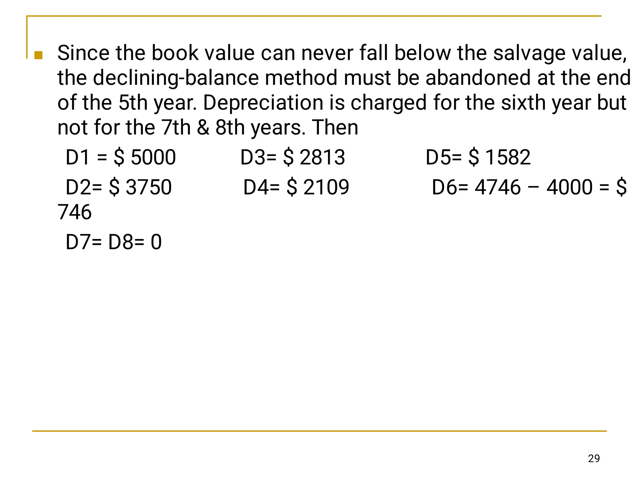  Since the book value can never fall below the salvage value,
the declining-balance method must be abandoned at the end
of the 5th year. Depreciation is charged for the sixth year but
not for the 7th  8th years. Then
D1 = $ 5000 D3= $ 2813 D5= $ 1582
D2= $ 3750 D4= $ 2109 D6= 4746 – 4000 = $
746
D7= D8= 0
29
 