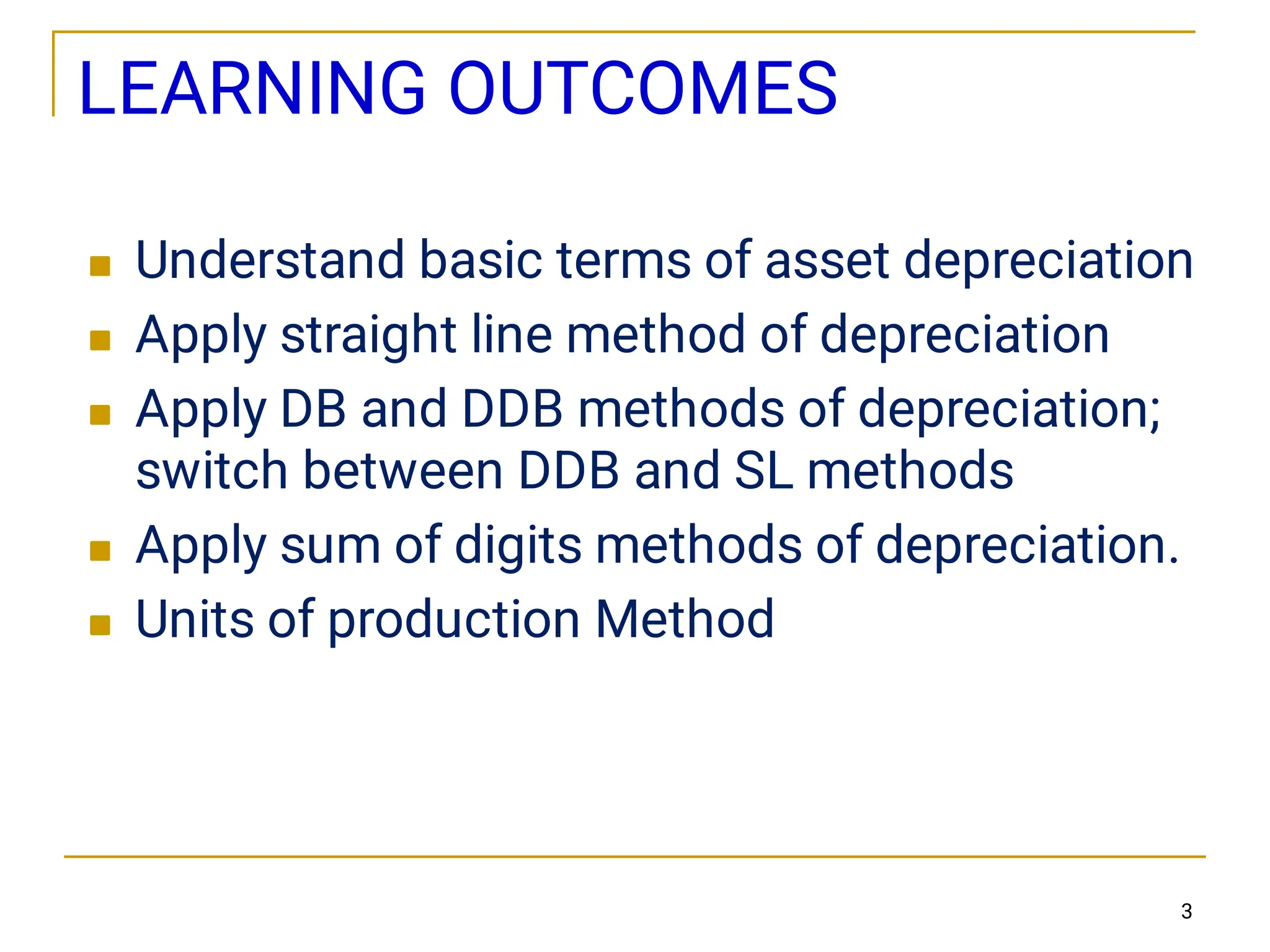 LEARNING OUTCOMES





Understand basic terms of asset depreciation
Apply straight line method of depreciation
Apply DB and DDB methods of depreciation;
switch between DDB and SL methods
Apply sum of digits methods of depreciation.
Units of production Method
3
 