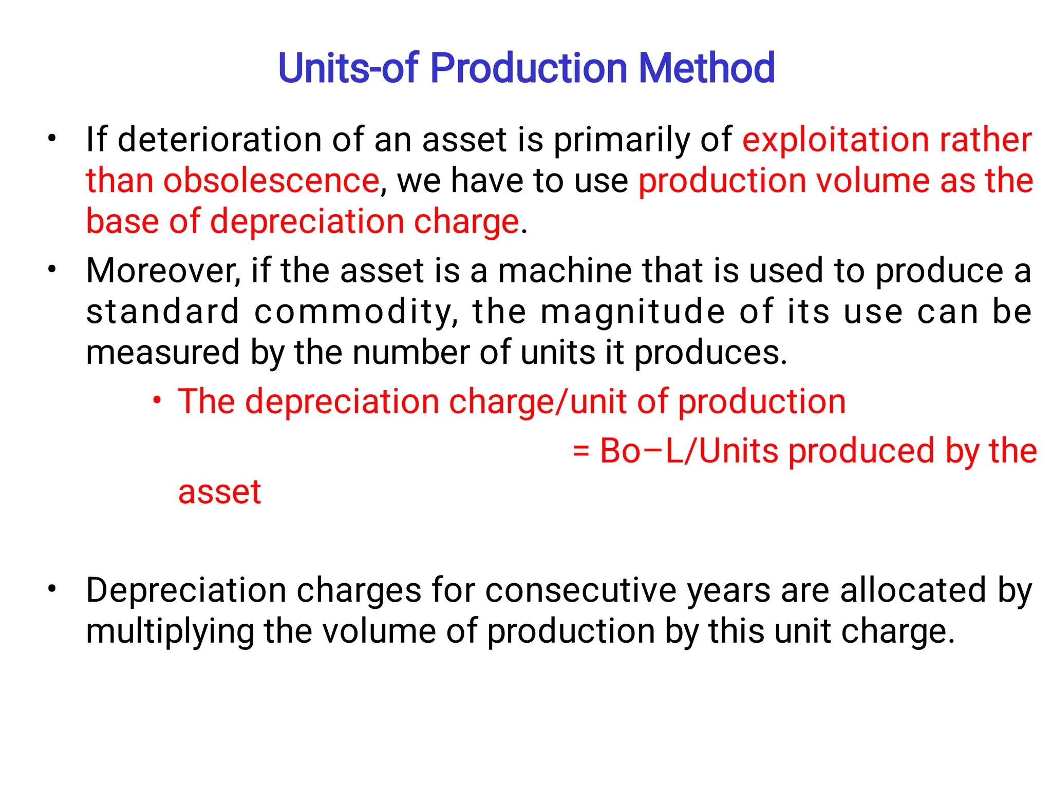 Units-of Production Method
•
•
•
•
If deterioration of an asset is primarily of exploitation rather
than obsolescence, we have to use production volume as the
base of depreciation charge.
Moreover, if the asset is a machine that is used to produce a
standard commodity, the magnitude of its use can be
measured by the number of units it produces.
The depreciation charge/unit of production
= Bo–L/Units produced by the
asset
Depreciation charges for consecutive years are allocated by
multiplying the volume of production by this unit charge.
 