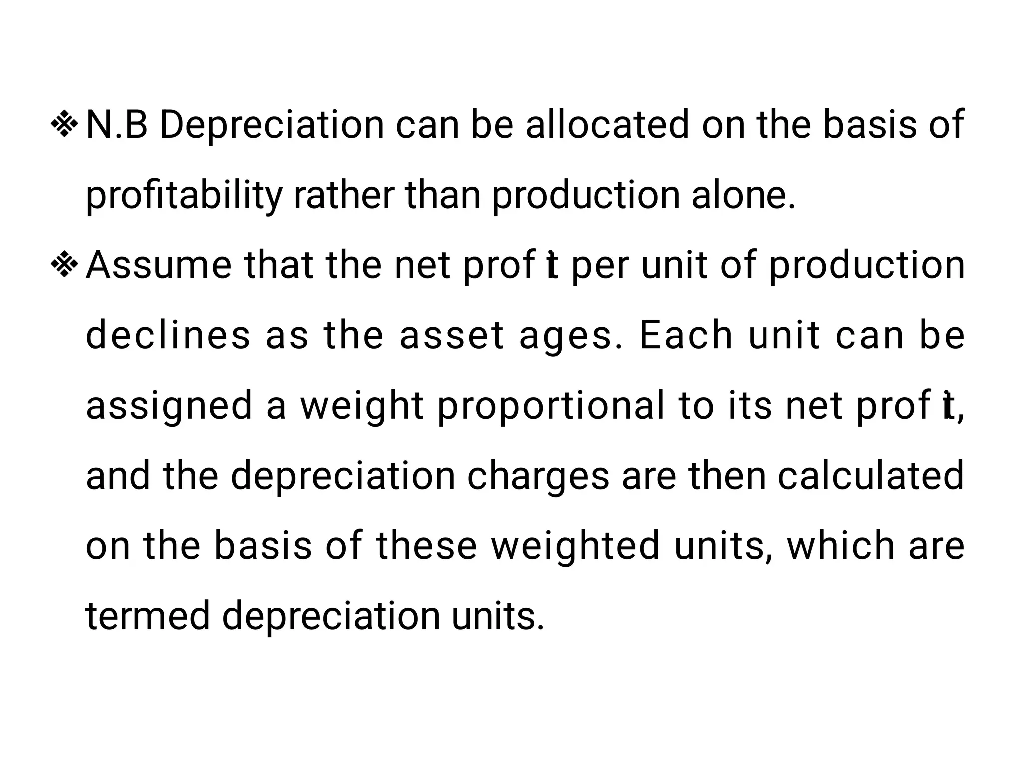 

N.B Depreciation can be allocated on the basis of
proﬁtability rather than production alone.
Assume that the net prof i
t per unit of production
declines as the asset ages. Each unit can be
assigned a weight proportional to its net prof i
t,
and the depreciation charges are then calculated
on the basis of these weighted units, which are
termed depreciation units.
 