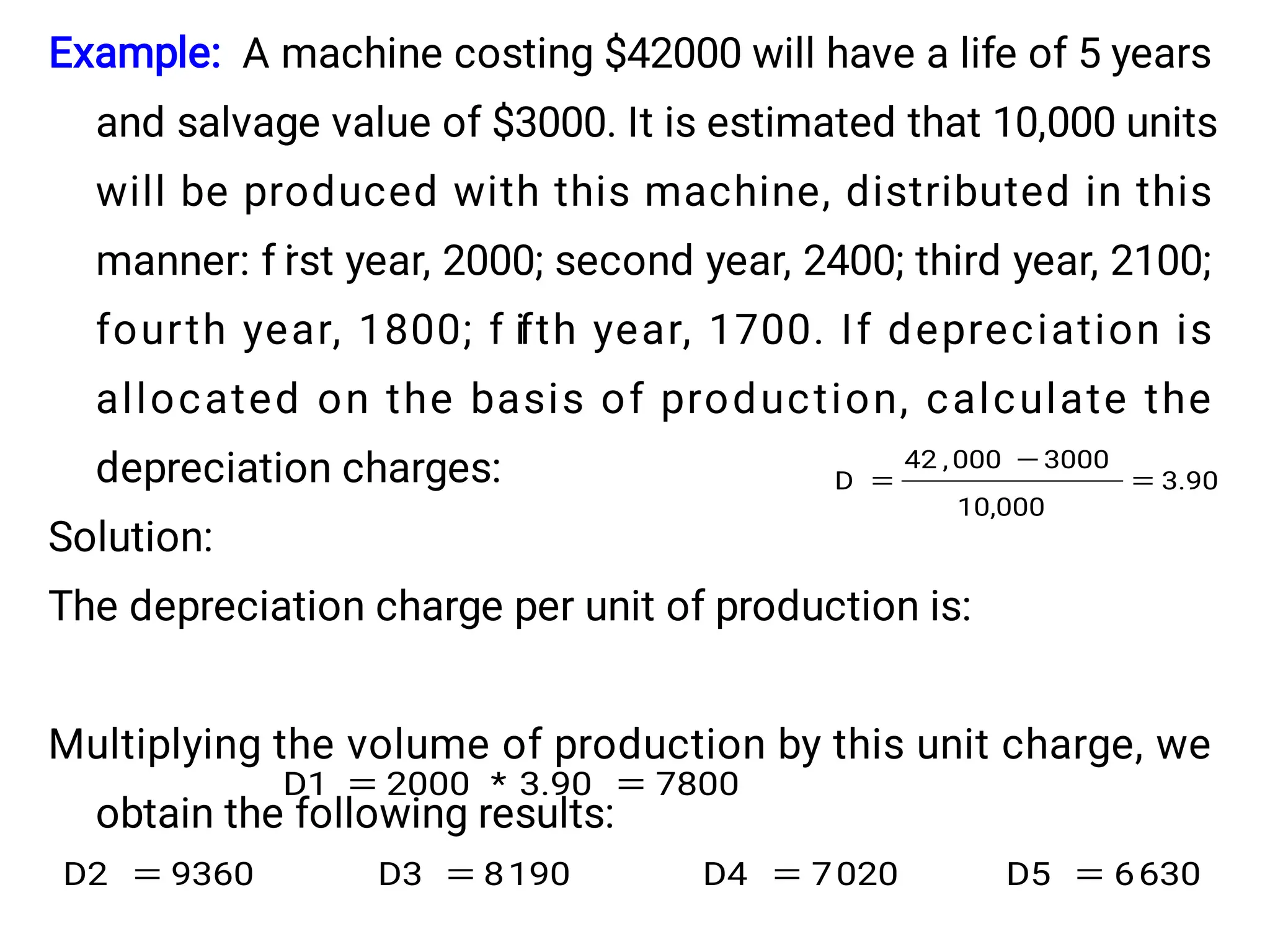 Example: A machine costing $42000 will have a life of 5 years
and salvage value of $3000. It is estimated that 10,000 units
will be produced with this machine, distributed in this
manner: f i
rst year, 2000; second year, 2400; third year, 2100;
fourth year, 1800; f ifth year, 1700. If depreciation is
allocated on the basis of production, calculate the
depreciation charges:
Solution:
The depreciation charge per unit of production is:
Multiplying the volume of production by this unit charge, we
obtain the following results:
3.90
10,000
3000
000
,
42
D 


7800
3.90
*
2000
D1 

630
6
D5
020
7
D4
190
8
D3
9360
D2 



 